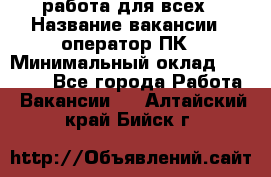 работа для всех › Название вакансии ­ оператор ПК › Минимальный оклад ­ 15 000 - Все города Работа » Вакансии   . Алтайский край,Бийск г.